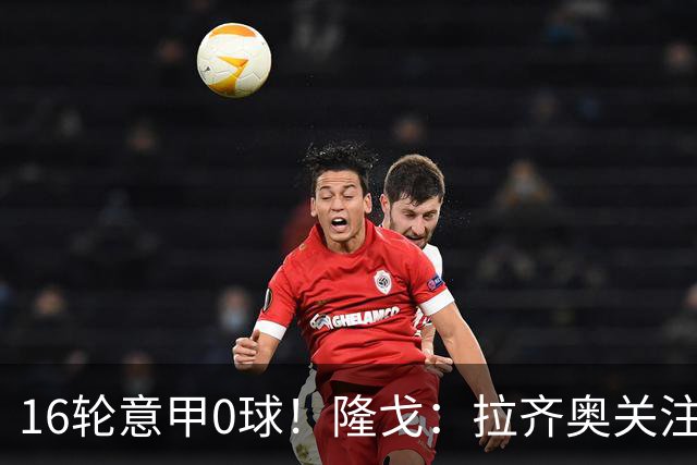 16轮意甲0球！隆戈：拉齐奥关注S·希门尼斯，米兰将其推荐给热刺